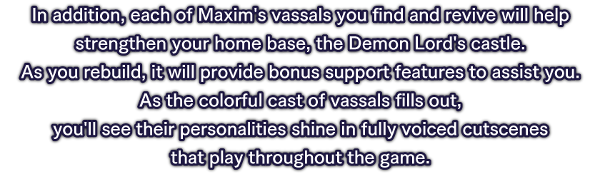 In addition, each of Maxim's vassals you find and revive will help strengthen your home base, the Demon Lord's castle. As you rebuild, it will provide bonus support features to assist you.