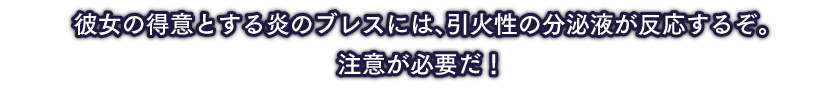 彼女の得意とする炎のブレスには、引火性の分泌液が反応するぞ。注意が必要だ！