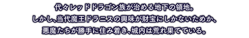 代々レッドドラゴン族が治める地下の領地。しかし、当代魔王ドラニスの興味が財宝にしかないためか、悪魔たちが勝手に住み着き、城内は荒れ果てている。崩れる床や明かりのない暗所を超え、ドラニスの元へとたどり着けるか…？