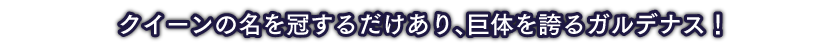 クイーンの名を冠するだけあり、巨体を誇るガルデナス！