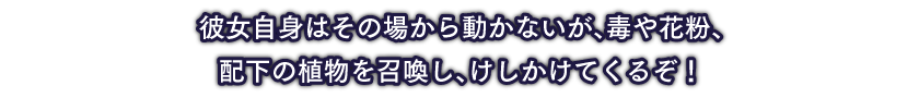 彼女自身はその場から動かないが、毒や花粉、配下の植物を召喚し、けしかけてくるぞ！