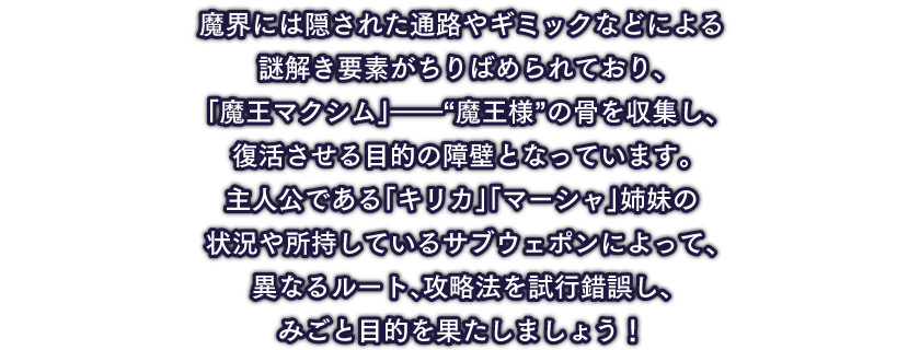 魔界には隠された通路やギミックなどによる謎解き要素がちりばめられており、「魔王マクシム」――“魔王様”の骨を収集し、復活させる目的の障壁となっています。