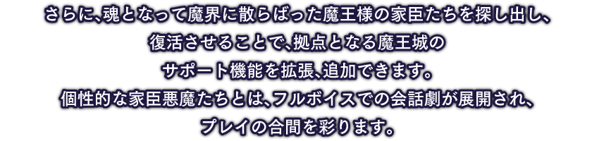 さらに、魂となって魔界に散らばった魔王様の家臣たちを探し出し、復活させることで、拠点となる魔王城のサポート機能を拡張、追加できます。