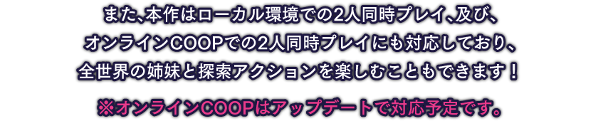 また、本作はローカル環境での2人同時プレイ、及び、オンラインCOOPでの2人同時プレイにも対応しており、全世界の姉妹と探索アクションを楽しむこともできます！