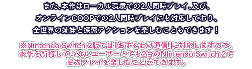 また、本作はローカル環境での2人同時プレイ、及び、オンラインCOOPでの2人同時プレイにも対応しており、全世界の姉妹と探索アクションを楽しむこともできます！