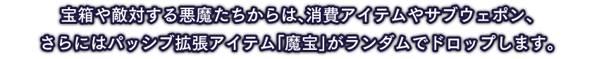 宝箱や敵対する悪魔たちからは、消費アイテムやサブウェポン、さらにはパッシブ拡張アイテム「魔宝」がランダムでドロップします。