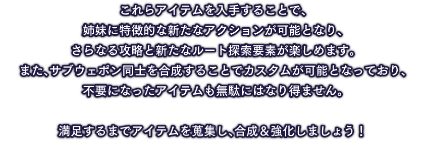 これらアイテムを入手することで、姉妹に特徴的な新たなアクションが可能となり、さらなる攻略と新たなルート探索要素が楽しめます。。