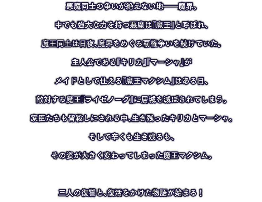 悪魔同士の争いが絶えない地――魔界。主人公である『キリカ』『マーシャ』がメイドとして仕える『魔王マクシム』はある日、敵対する魔王『ライゼノーグ』に居城を滅ぼされてしまう。家臣たちも皆殺しにされる中、生き残ったキリカとマーシャ。そして辛くも生き残るも、その姿が大きく変わってしまった魔王マクシム。三人の復讐と、復活をかけた物語が始まる！