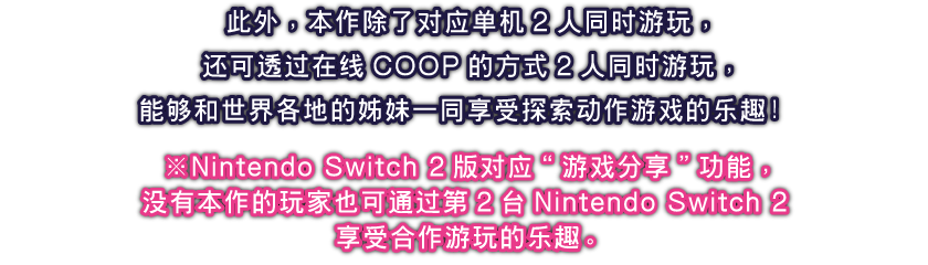 此外，本作除了对应单机2人同时游玩，还可透过在线COOP的方式2人同时游玩，能够和世界各地的姊妹一同享受探索动作游戏的乐趣！
