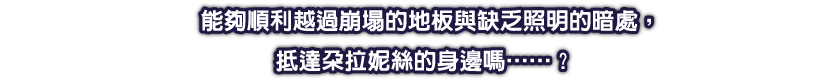 能夠順利越過崩塌的地板與缺乏照明的暗處，抵達朵拉妮絲的身邊嗎……？