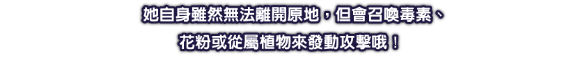 她自身雖然無法離開原地，但會召喚毒素、花粉或從屬植物來發動攻擊哦！