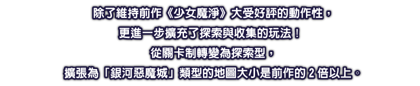 除了維持前作《少女魔淨》大受好評的動作性，更進一步擴充了探索與收集的玩法！