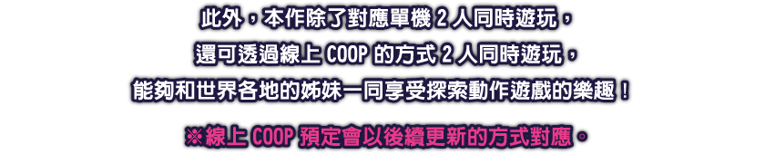 此外，本作除了對應單機2人同時遊玩，還可透過線上COOP的方式2人同時遊玩，能夠和世界各地的姊妹一同享受探索動作遊戲的樂趣！