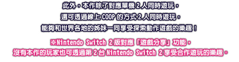 此外，本作除了對應單機2人同時遊玩，還可透過線上COOP的方式2人同時遊玩，能夠和世界各地的姊妹一同享受探索動作遊戲的樂趣！