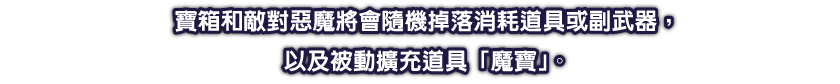 寶箱和敵對惡魔將會隨機掉落消耗道具或副武器，以及被動擴充道具「魔寶」。