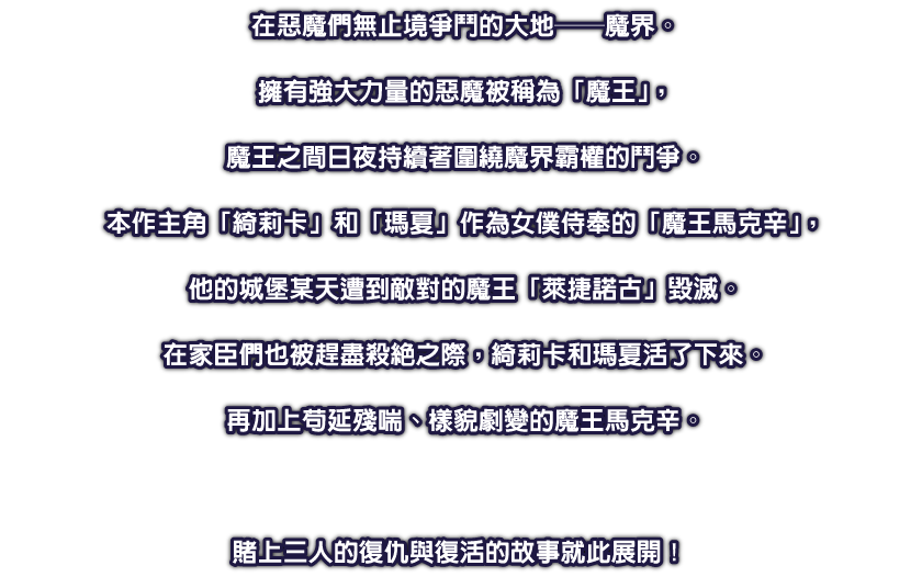 在惡魔們無止境爭鬥的大地──魔界。擁有強大力量的惡魔被稱為「魔王」，魔王之間日夜持續著圍繞魔界霸權的鬥爭。本作主角「綺莉卡」和「瑪夏」作為女僕侍奉的「魔王馬克辛」，他的城堡某天遭到敵對的魔王「萊捷諾古」毀滅。在家臣們也被趕盡殺絕之際，綺莉卡和瑪夏活了下來。再加上苟延殘喘、樣貌劇變的魔王馬克辛。賭上三人的復仇與復活的故事就此展開！